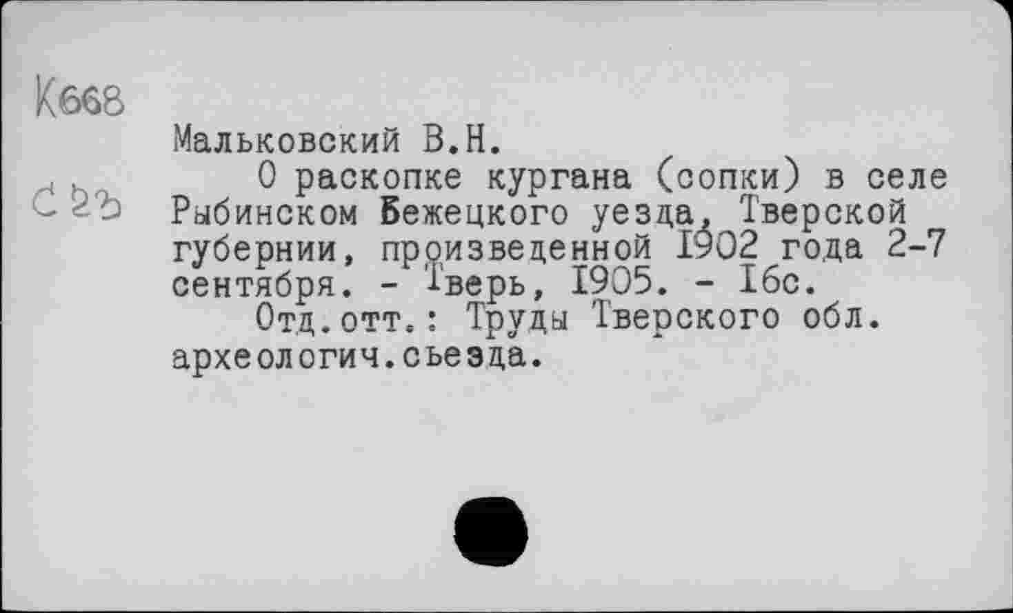 ﻿Кб68
Мальковский В.Н.
О раскопке кургана (сопки) в селе Рыбинском бежецкого уезда, Тверской губернии, произведенной 1902 года 2-7 сентября. - Тверь, 1905. - 1бс.
Отд.отт.: Труды Тверского обл. архе ол огич. с ье э да.